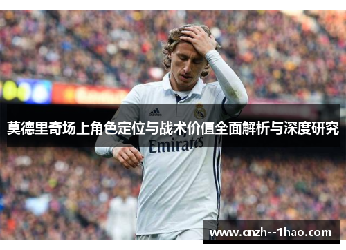 莫德里奇场上角色定位与战术价值全面解析与深度研究 莫德里奇场上角色定位与战术价值全面解析与深度研究
