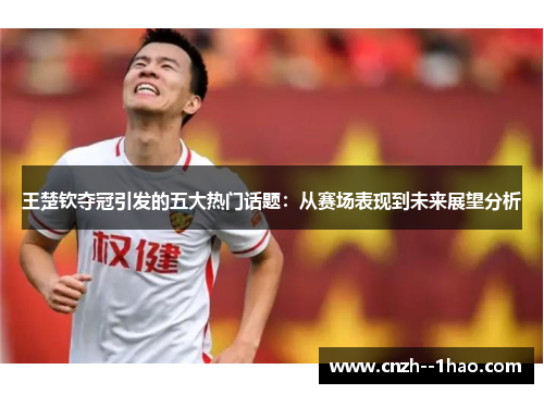 王楚钦夺冠引发的五大热门话题：从赛场表现到未来展望分析