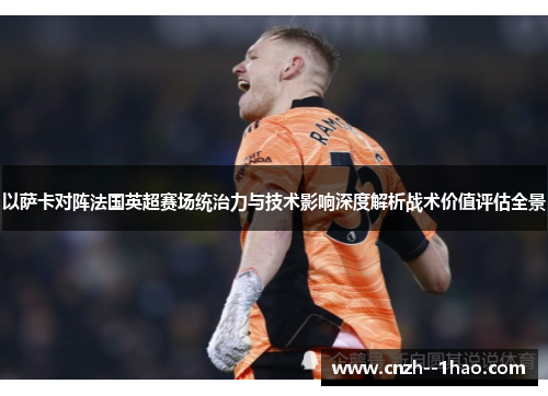 以萨卡对阵法国英超赛场统治力与技术影响深度解析战术价值评估全景 以萨卡对阵法国英超赛场统治力与技术影响深度解析战术价值评估全景