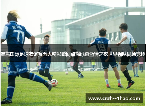 聚焦国际足球友谊赛五大精彩瞬间点燃绿茵激情之夜世界强队同场竞逐 聚焦国际足球友谊赛五大精彩瞬间点燃绿茵激情之夜世界强队同场竞逐