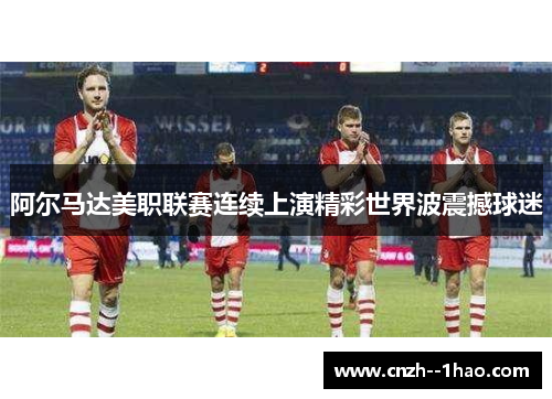 阿尔马达美职联赛连续上演精彩世界波震撼球迷 阿尔马达美职联赛连续上演精彩世界波震撼球迷