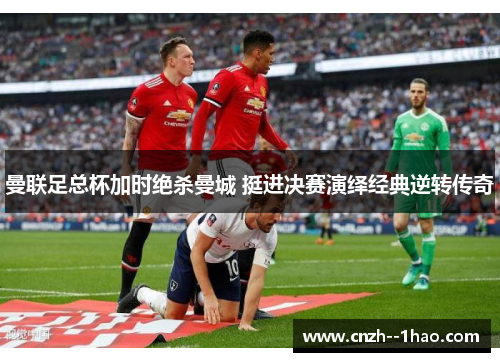 曼联足总杯加时绝杀曼城 挺进决赛演绎经典逆转传奇 曼联足总杯加时绝杀曼城 挺进决赛演绎经典逆转传奇